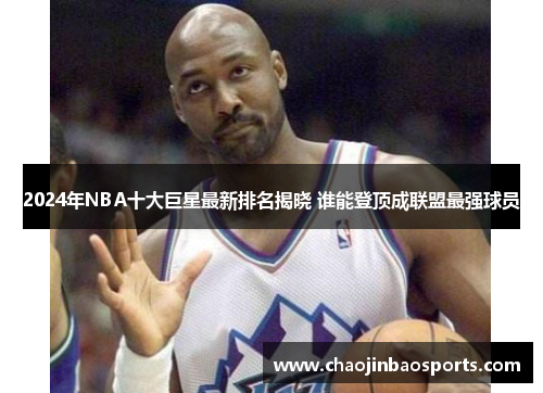 2024年NBA十大巨星最新排名揭晓 谁能登顶成联盟最强球员