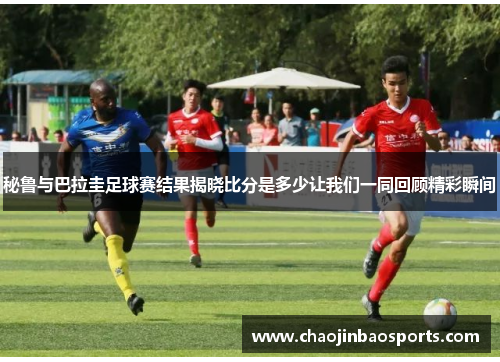 秘鲁与巴拉圭足球赛结果揭晓比分是多少让我们一同回顾精彩瞬间